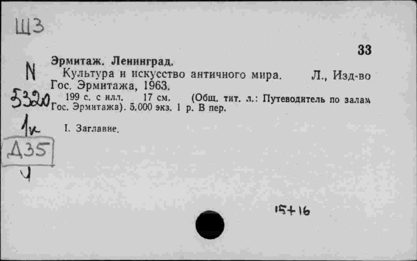 ﻿Щ2>
33
Изд-во
по залам
N Эрмитаж. Ленинград.
Культура и искусство античного мира. Л., Гос. Эрмитажа, 1963,
199 с. с илл. 17 см. (Общ. тит. л.: Путеводитель “'■лл'Гос. Эрмитажа). 5.000 экз. 1 р. В пер.
I. Заглавие.
дзг]